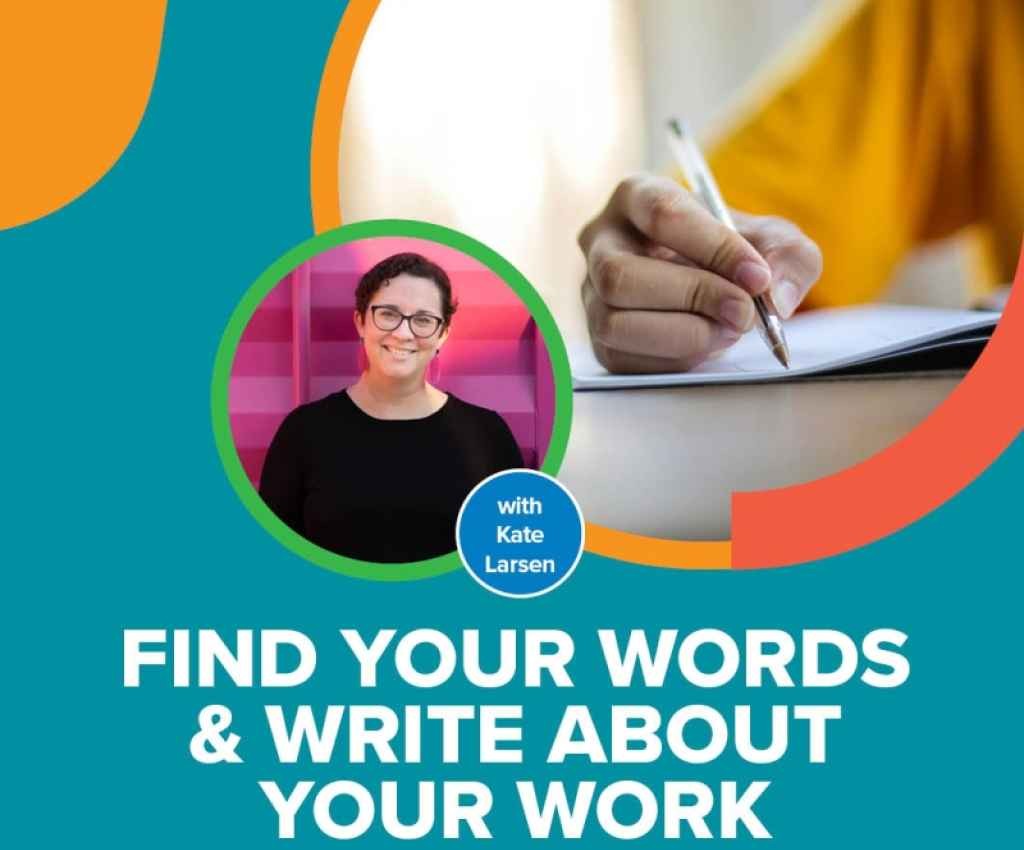 Cover image for event - FIND YOUR WORDS & WRITE ABOUT YOUR WORK -- A Writing Workshop for Creatives with Kate Larsen